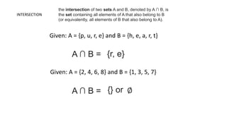 INTERSECTION
Given: A = {p, u, r, e} and B = {h, e, a, r, t}
the intersection of two sets A and B, denoted by A ∩ B, is
the set containing all elements of A that also belong to B
(or equivalently, all elements of B that also belong to A).
A ∩ B = {r, e}
Given: A = {2, 4, 6, 8} and B = {1, 3, 5, 7}
A ∩ B = {} or ∅
 