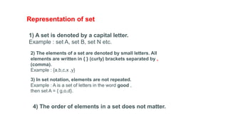 Representation of set
1) A set is denoted by a capital letter.
Example : set A, set B, set N etc.
2) The elements of a set are denoted by small letters. All
elements are written in { } (curly) brackets separated by ,
(comma).
Example : {a,b,c,x ,y}
3) In set notation, elements are not repeated.
Example : A is a set of letters in the word good ,
then set A = { g,o,d}.
4) The order of elements in a set does not matter.
 