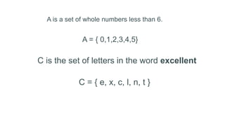 A is a set of whole numbers less than 6.
A = { 0,1,2,3,4,5}
C is the set of letters in the word excellent
C = { e, x, c, l, n, t }
 