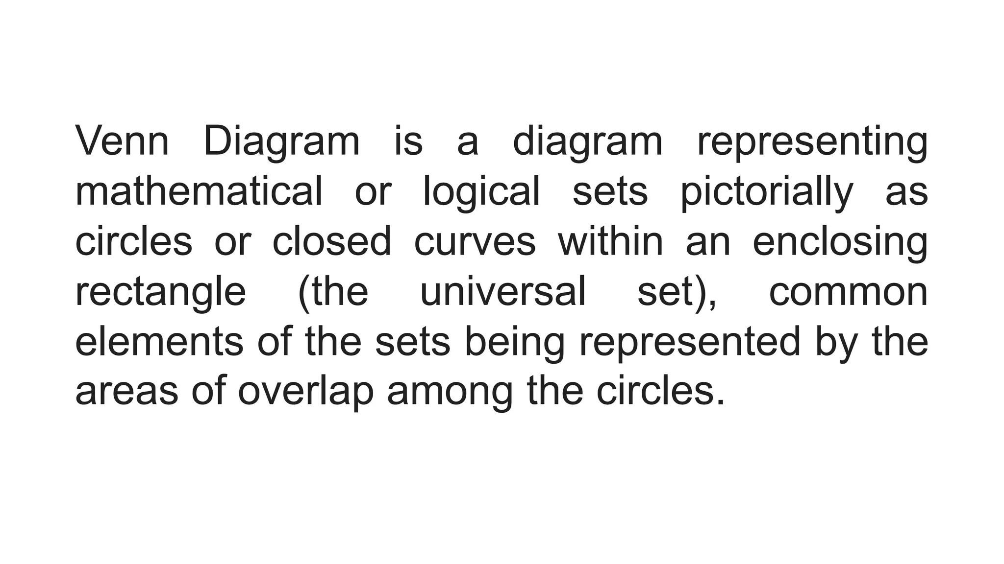 Venn Diagram is a diagram representing
mathematical or logical sets pictorially as
circles or closed curves within an enclosing
rectangle (the universal set), common
elements of the sets being represented by the
areas of overlap among the circles.
 