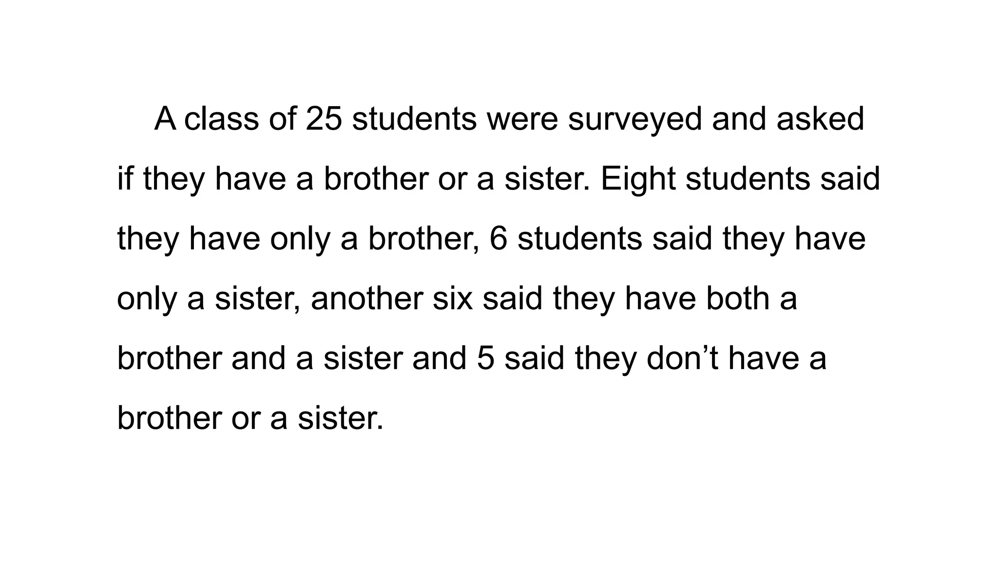 A class of 25 students were surveyed and asked
if they have a brother or a sister. Eight students said
they have only a brother, 6 students said they have
only a sister, another six said they have both a
brother and a sister and 5 said they don’t have a
brother or a sister.
 