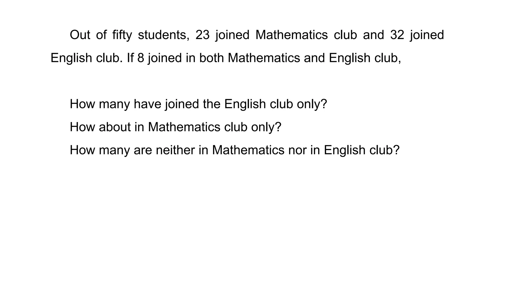 Out of fifty students, 23 joined Mathematics club and 32 joined
English club. If 8 joined in both Mathematics and English club,
How many have joined the English club only?
How about in Mathematics club only?
How many are neither in Mathematics nor in English club?
 
