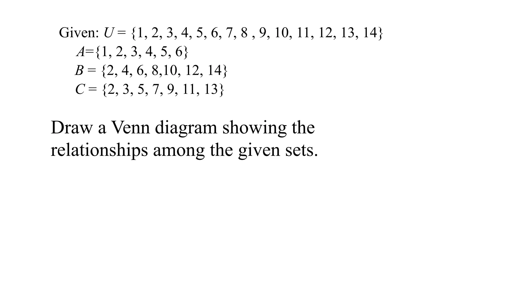 Given: U = {1, 2, 3, 4, 5, 6, 7, 8 , 9, 10, 11, 12, 13, 14}
A={1, 2, 3, 4, 5, 6}
B = {2, 4, 6, 8,10, 12, 14}
C = {2, 3, 5, 7, 9, 11, 13}
Draw a Venn diagram showing the
relationships among the given sets.
 