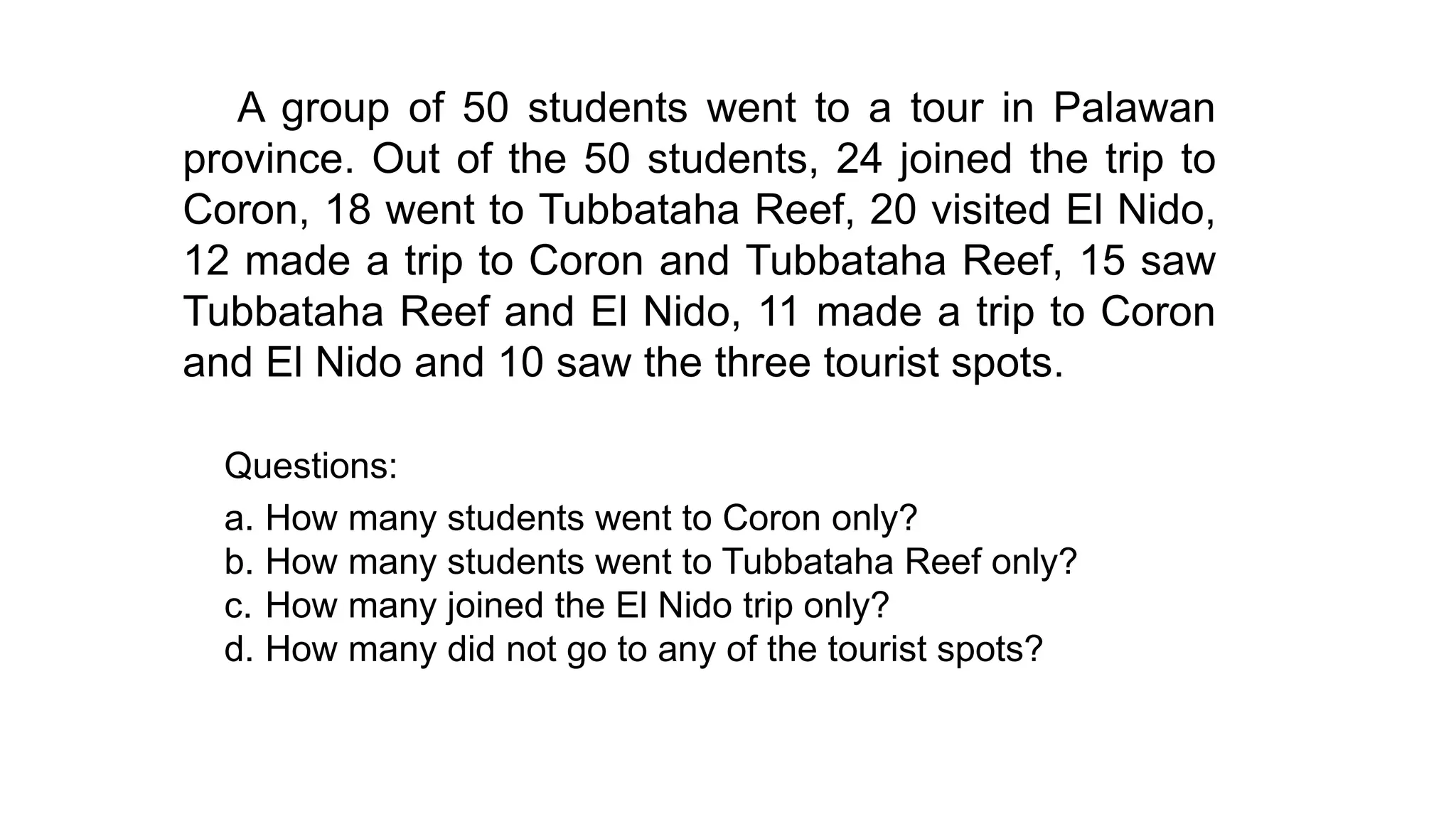 A group of 50 students went to a tour in Palawan
province. Out of the 50 students, 24 joined the trip to
Coron, 18 went to Tubbataha Reef, 20 visited El Nido,
12 made a trip to Coron and Tubbataha Reef, 15 saw
Tubbataha Reef and El Nido, 11 made a trip to Coron
and El Nido and 10 saw the three tourist spots.
Questions:
a. How many students went to Coron only?
b. How many students went to Tubbataha Reef only?
c. How many joined the El Nido trip only?
d. How many did not go to any of the tourist spots?
 