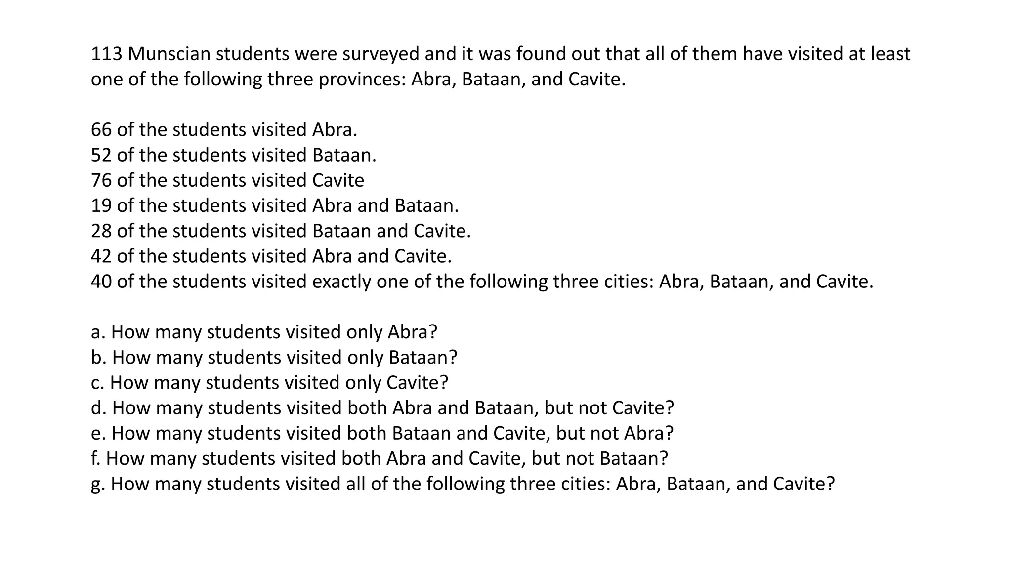 113 Munscian students were surveyed and it was found out that all of them have visited at least
one of the following three provinces: Abra, Bataan, and Cavite.
66 of the students visited Abra.
52 of the students visited Bataan.
76 of the students visited Cavite
19 of the students visited Abra and Bataan.
28 of the students visited Bataan and Cavite.
42 of the students visited Abra and Cavite.
40 of the students visited exactly one of the following three cities: Abra, Bataan, and Cavite.
a. How many students visited only Abra?
b. How many students visited only Bataan?
c. How many students visited only Cavite?
d. How many students visited both Abra and Bataan, but not Cavite?
e. How many students visited both Bataan and Cavite, but not Abra?
f. How many students visited both Abra and Cavite, but not Bataan?
g. How many students visited all of the following three cities: Abra, Bataan, and Cavite?
 