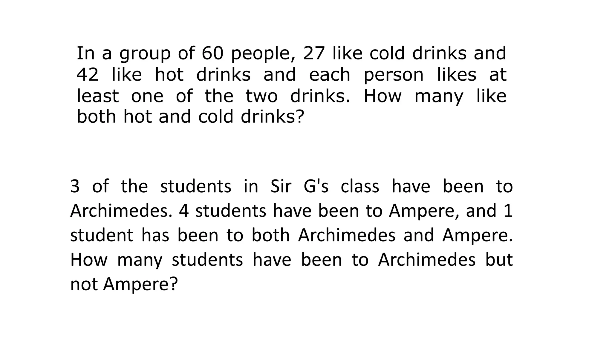 In a group of 60 people, 27 like cold drinks and
42 like hot drinks and each person likes at
least one of the two drinks. How many like
both hot and cold drinks?
3 of the students in Sir G's class have been to
Archimedes. 4 students have been to Ampere, and 1
student has been to both Archimedes and Ampere.
How many students have been to Archimedes but
not Ampere?
 