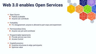 ➔ Open Source
◆ Publicly auditable
◆ Anyone can contribute
➔ Forkability
◆ If in disagreement, anyone is allowed to part ways and experiment
➔ Permissionless Entry
◆ Anyone can join and contribute
➔ Programmable Agreements
◆ Provide service over time
◆ Access Control
➔ CryptoEconomics
◆ Incentive structures to align participants
◆ Optimize value
Web 3.0 enables Open Services
 
