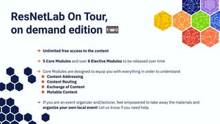 ➔ Unlimited free access to the content
➔ 5 Core Modules and over 8 Elective Modules to be released over time
➔ Core Modules are designed to equip you with everything in order to understand
◆ Content Addressing
◆ Content Routing
◆ Exchange of Content
◆ Mutable Content
➔ If you are an event organizer and/lecturer, feel empowered to take away the materials and
organize your own local event! Let us know if you need help.
ResNetLab On Tour,
on demand edition 📼
 