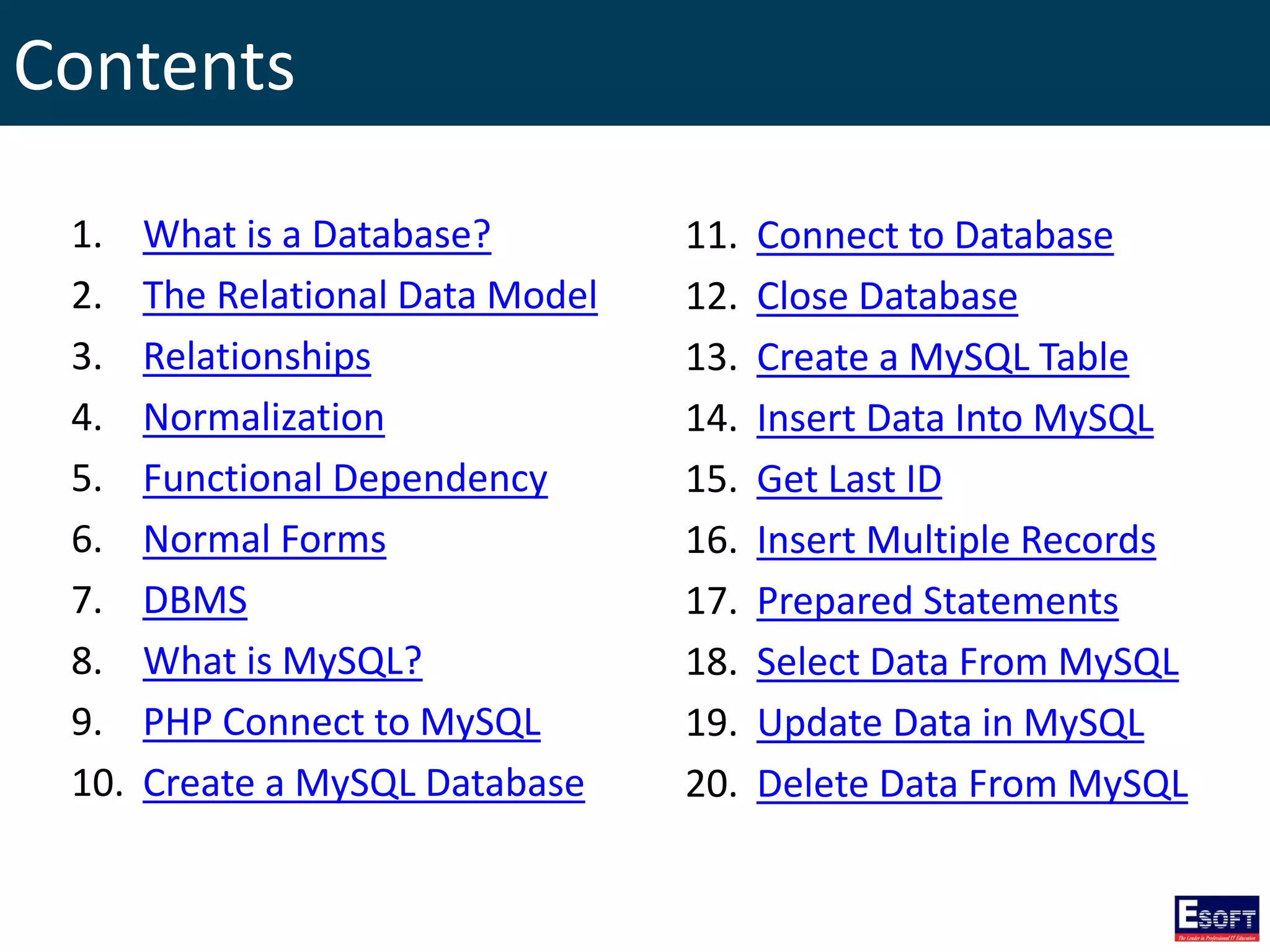 Contents
1. What is a Database?
2. The Relational Data Model
3. Relationships
4. Normalization
5. Functional Dependency
6. Normal Forms
7. DBMS
8. What is MySQL?
9. PHP Connect to MySQL
10. Create a MySQL Database
11. Connect to Database
12. Close Database
13. Create a MySQL Table
14. Insert Data Into MySQL
15. Get Last ID
16. Insert Multiple Records
17. Prepared Statements
18. Select Data From MySQL
19. Update Data in MySQL
20. Delete Data From MySQL
 