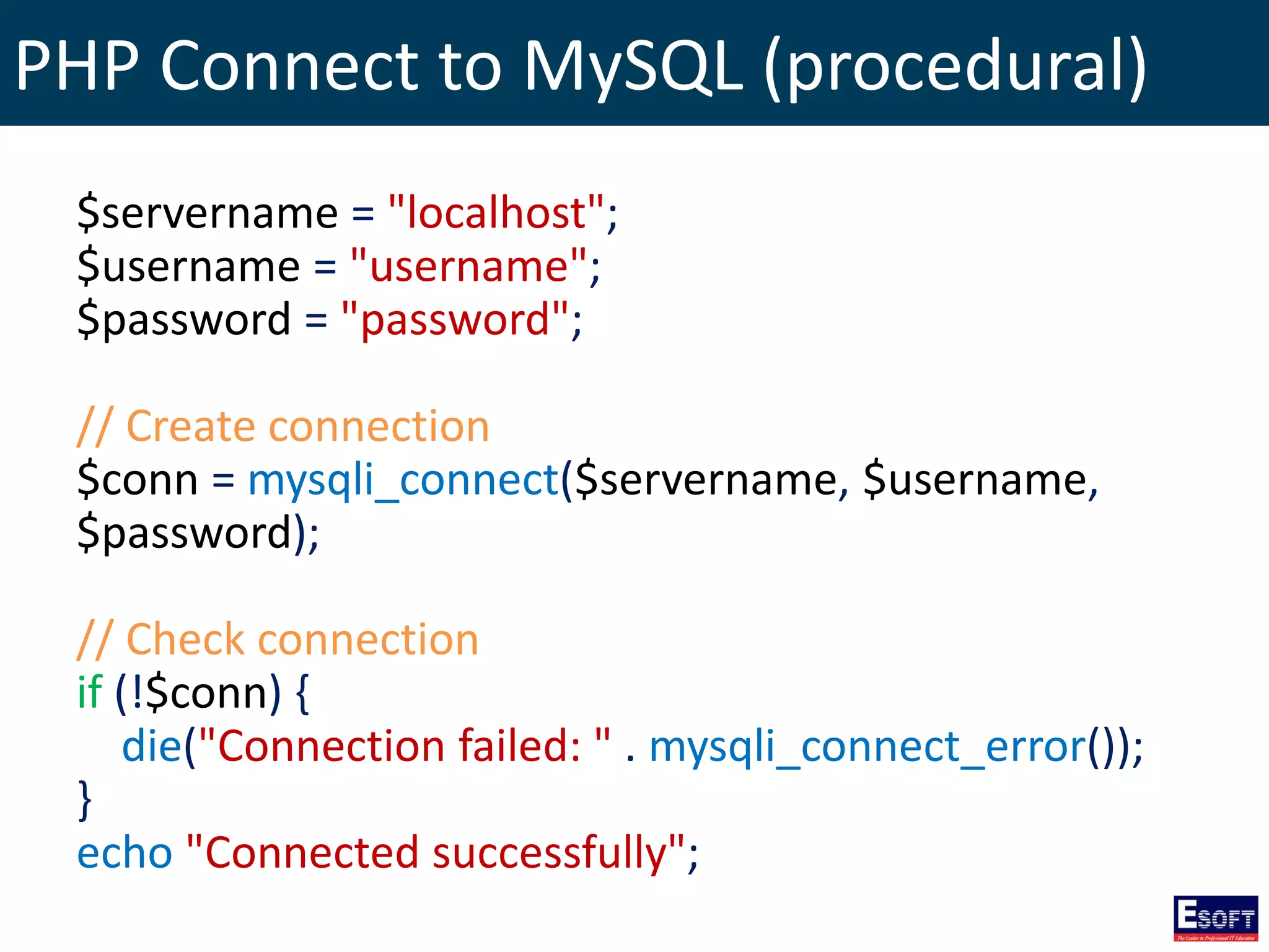 PHP Connect to MySQL (procedural)
$servername = "localhost";
$username = "username";
$password = "password";
// Create connection
$conn = mysqli_connect($servername, $username,
$password);
// Check connection
if (!$conn) {
die("Connection failed: " . mysqli_connect_error());
}
echo "Connected successfully";
 