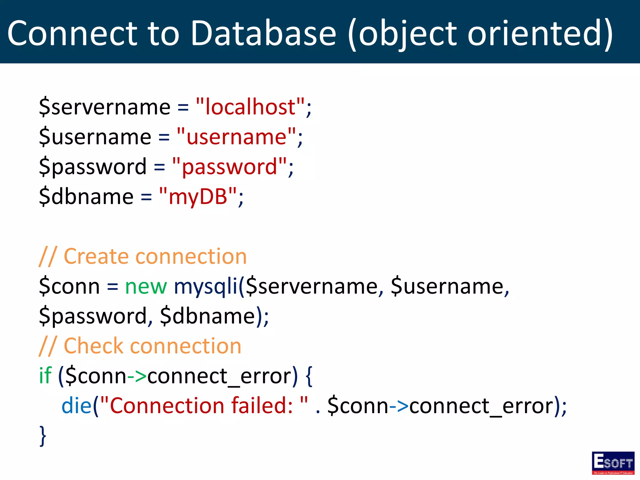 Connect to Database (object oriented)
$servername = "localhost";
$username = "username";
$password = "password";
$dbname = "myDB";
// Create connection
$conn = new mysqli($servername, $username,
$password, $dbname);
// Check connection
if ($conn->connect_error) {
die("Connection failed: " . $conn->connect_error);
}
 