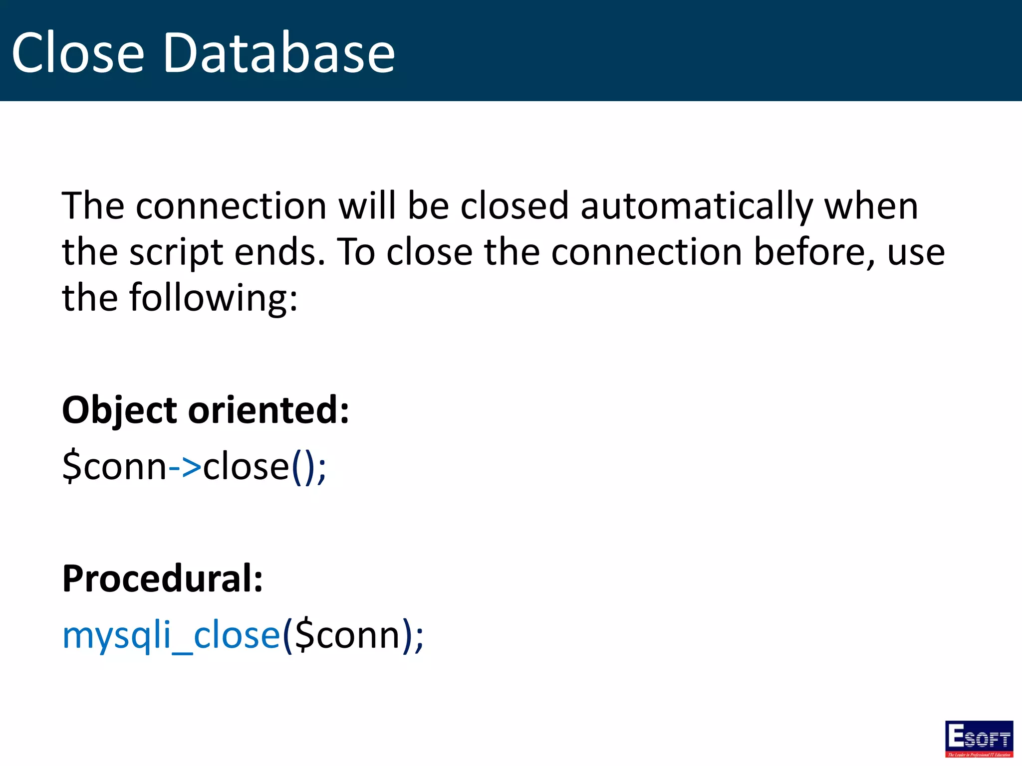 Close Database
The connection will be closed automatically when
the script ends. To close the connection before, use
the following:
Object oriented:
$conn->close();
Procedural:
mysqli_close($conn);
 