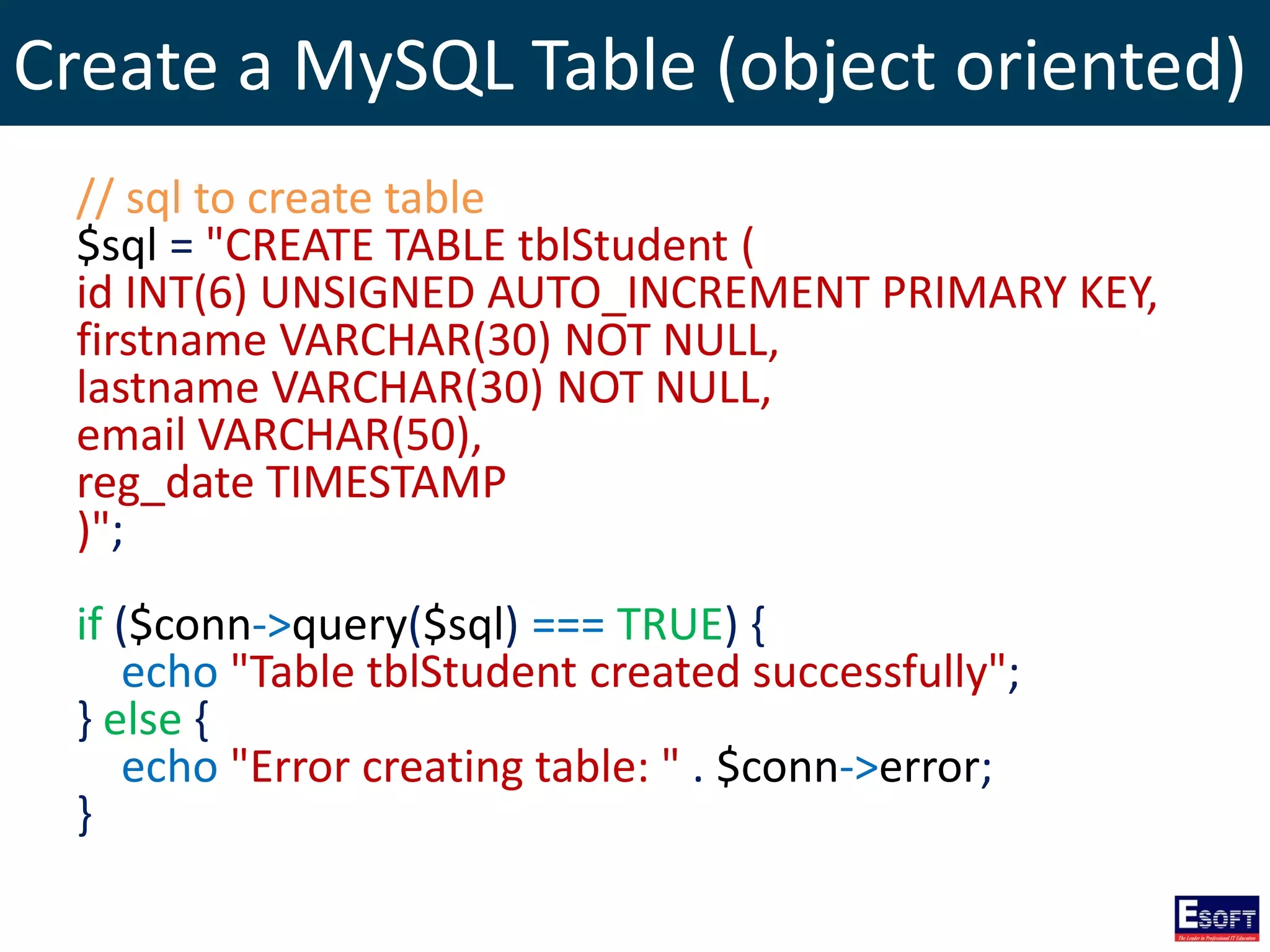 Create a MySQL Table (object oriented)
// sql to create table
$sql = "CREATE TABLE tblStudent (
id INT(6) UNSIGNED AUTO_INCREMENT PRIMARY KEY,
firstname VARCHAR(30) NOT NULL,
lastname VARCHAR(30) NOT NULL,
email VARCHAR(50),
reg_date TIMESTAMP
)";
if ($conn->query($sql) === TRUE) {
echo "Table tblStudent created successfully";
} else {
echo "Error creating table: " . $conn->error;
}
 