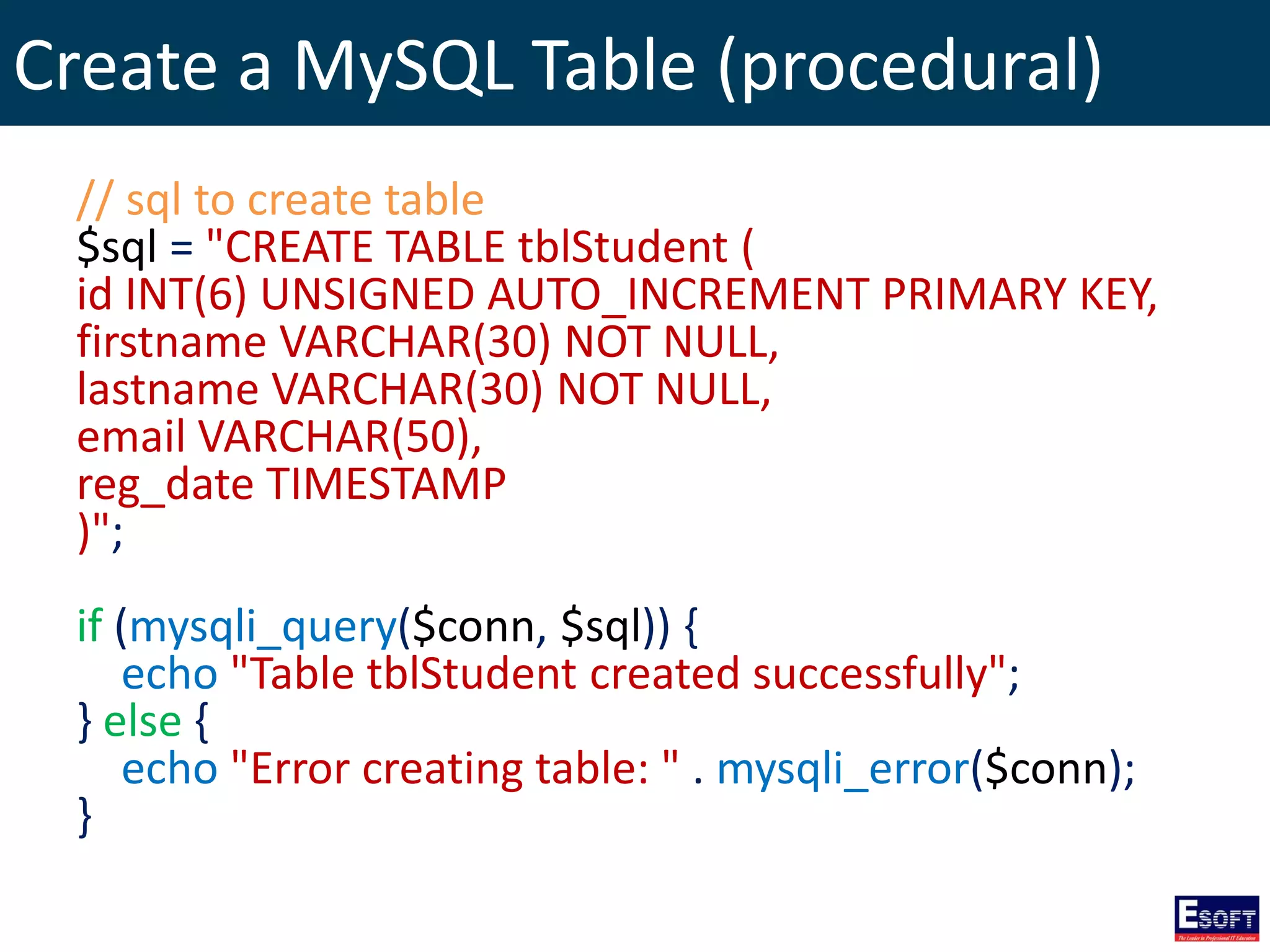 Create a MySQL Table (procedural)
// sql to create table
$sql = "CREATE TABLE tblStudent (
id INT(6) UNSIGNED AUTO_INCREMENT PRIMARY KEY,
firstname VARCHAR(30) NOT NULL,
lastname VARCHAR(30) NOT NULL,
email VARCHAR(50),
reg_date TIMESTAMP
)";
if (mysqli_query($conn, $sql)) {
echo "Table tblStudent created successfully";
} else {
echo "Error creating table: " . mysqli_error($conn);
}
 