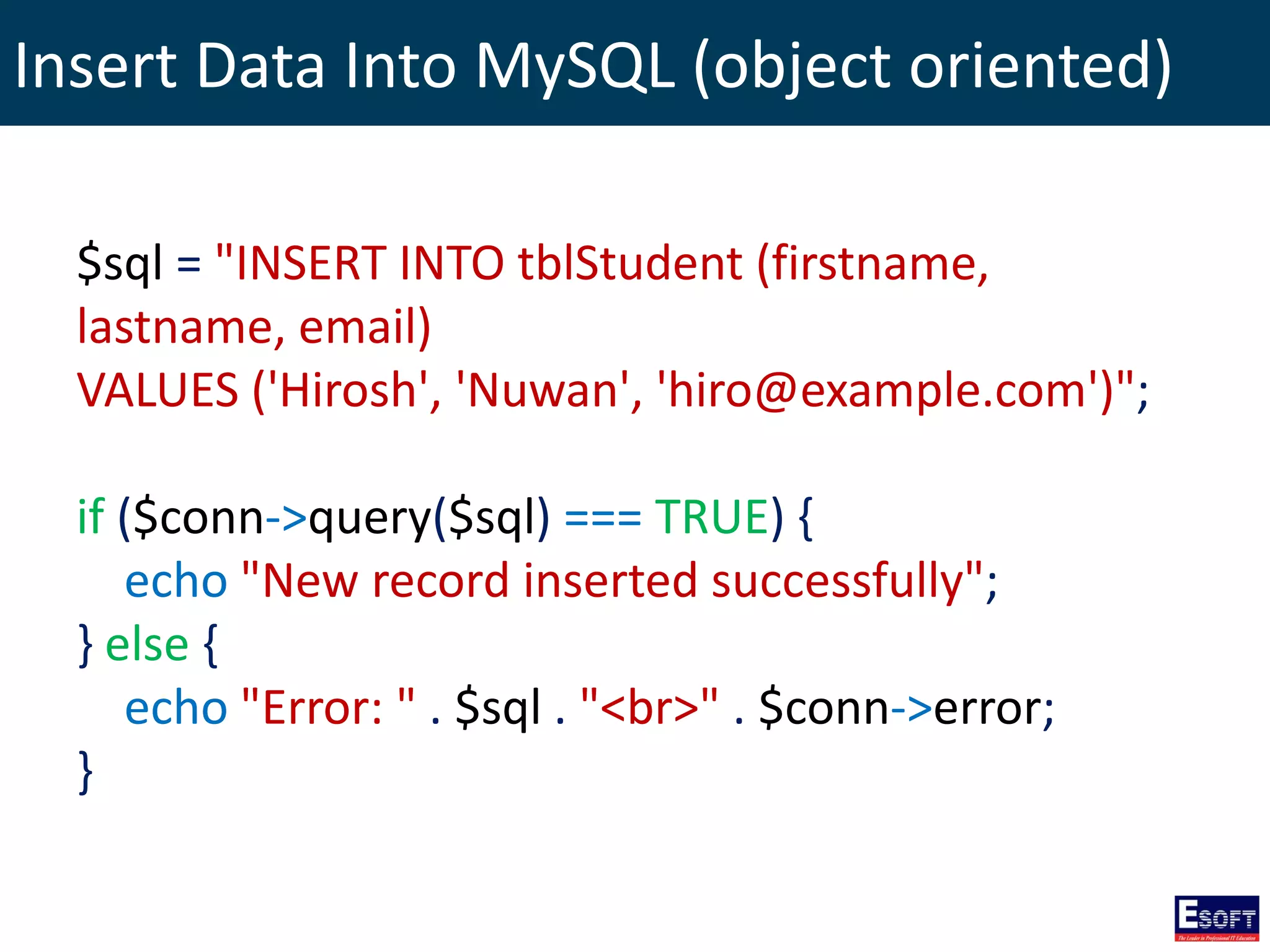 Insert Data Into MySQL (object oriented)
$sql = "INSERT INTO tblStudent (firstname,
lastname, email)
VALUES ('Hirosh', 'Nuwan', 'hiro@example.com')";
if ($conn->query($sql) === TRUE) {
echo "New record inserted successfully";
} else {
echo "Error: " . $sql . "<br>" . $conn->error;
}
 