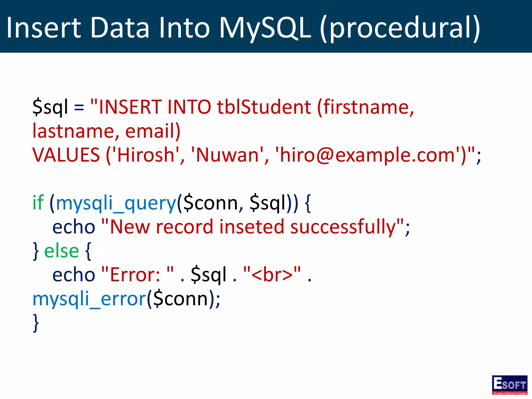 Insert Data Into MySQL (procedural)
$sql = "INSERT INTO tblStudent (firstname,
lastname, email)
VALUES ('Hirosh', 'Nuwan', 'hiro@example.com')";
if (mysqli_query($conn, $sql)) {
echo "New record inseted successfully";
} else {
echo "Error: " . $sql . "<br>" .
mysqli_error($conn);
}
 