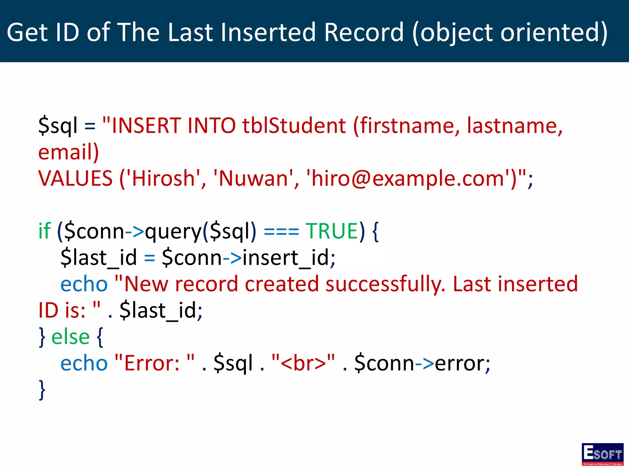 Get ID of The Last Inserted Record (object oriented)
$sql = "INSERT INTO tblStudent (firstname, lastname,
email)
VALUES ('Hirosh', 'Nuwan', 'hiro@example.com')";
if ($conn->query($sql) === TRUE) {
$last_id = $conn->insert_id;
echo "New record created successfully. Last inserted
ID is: " . $last_id;
} else {
echo "Error: " . $sql . "<br>" . $conn->error;
}
 