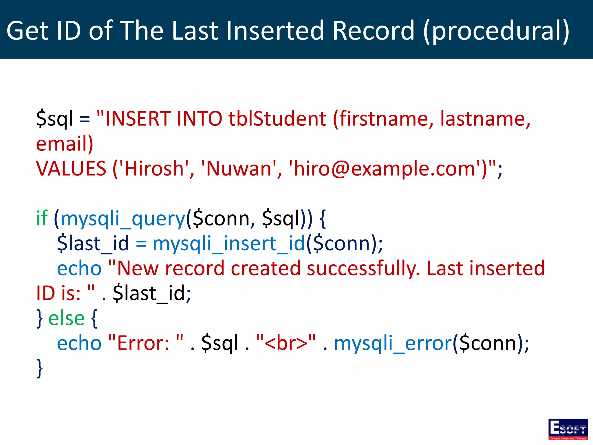 Get ID of The Last Inserted Record (procedural)
$sql = "INSERT INTO tblStudent (firstname, lastname,
email)
VALUES ('Hirosh', 'Nuwan', 'hiro@example.com')";
if (mysqli_query($conn, $sql)) {
$last_id = mysqli_insert_id($conn);
echo "New record created successfully. Last inserted
ID is: " . $last_id;
} else {
echo "Error: " . $sql . "<br>" . mysqli_error($conn);
}
 
