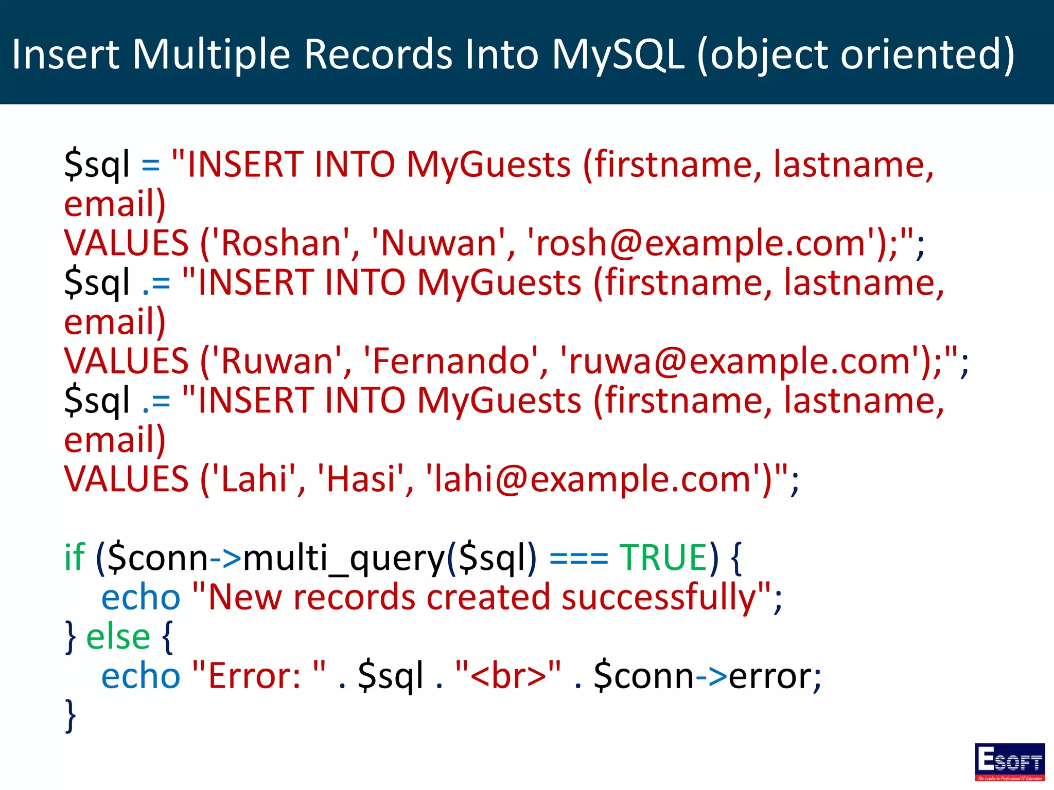 Insert Multiple Records Into MySQL (object oriented)
$sql = "INSERT INTO MyGuests (firstname, lastname,
email)
VALUES ('Roshan', 'Nuwan', 'rosh@example.com');";
$sql .= "INSERT INTO MyGuests (firstname, lastname,
email)
VALUES ('Ruwan', 'Fernando', 'ruwa@example.com');";
$sql .= "INSERT INTO MyGuests (firstname, lastname,
email)
VALUES ('Lahi', 'Hasi', 'lahi@example.com')";
if ($conn->multi_query($sql) === TRUE) {
echo "New records created successfully";
} else {
echo "Error: " . $sql . "<br>" . $conn->error;
}
 