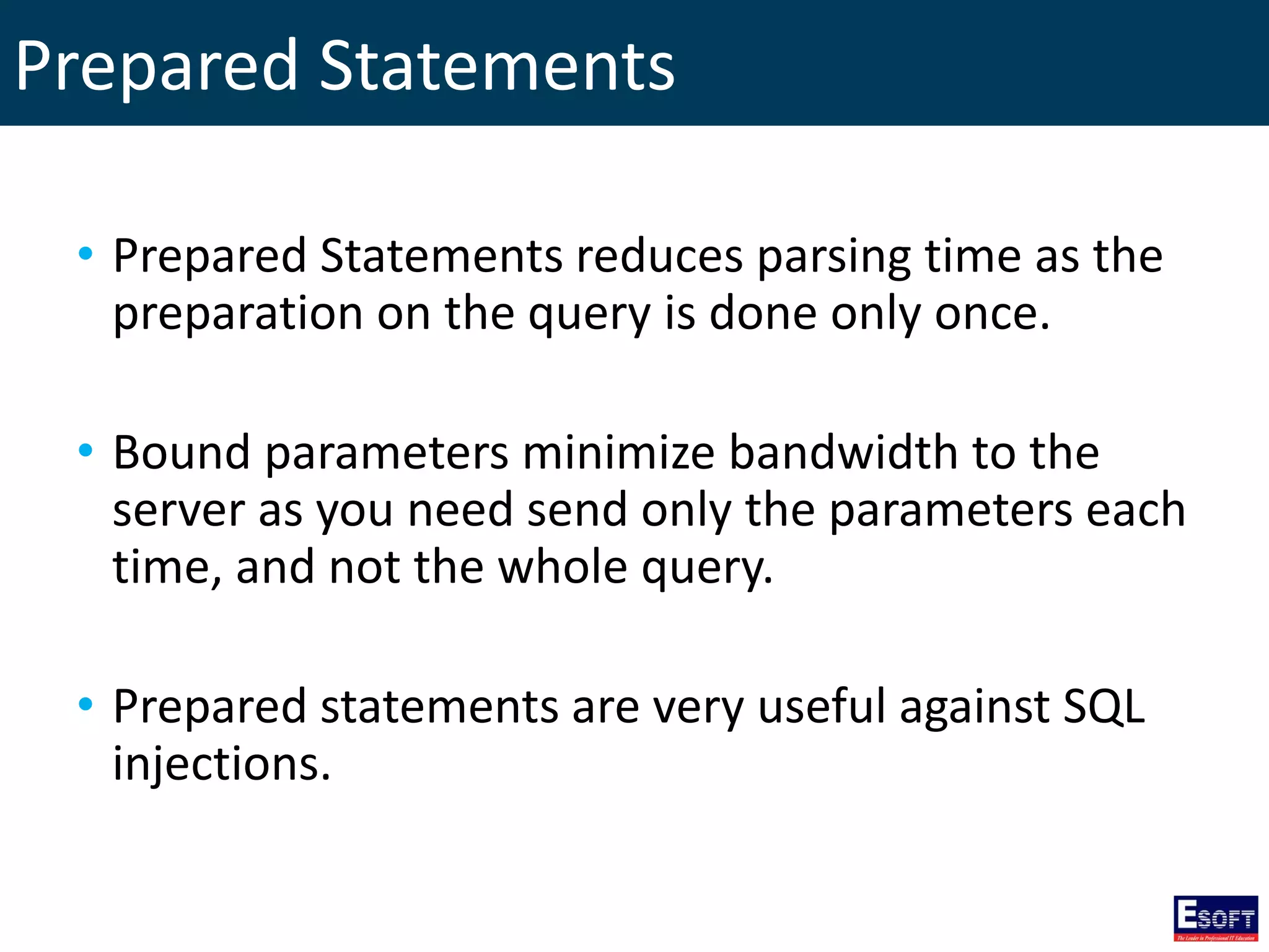 Prepared Statements
• Prepared Statements reduces parsing time as the
preparation on the query is done only once.
• Bound parameters minimize bandwidth to the
server as you need send only the parameters each
time, and not the whole query.
• Prepared statements are very useful against SQL
injections.
 