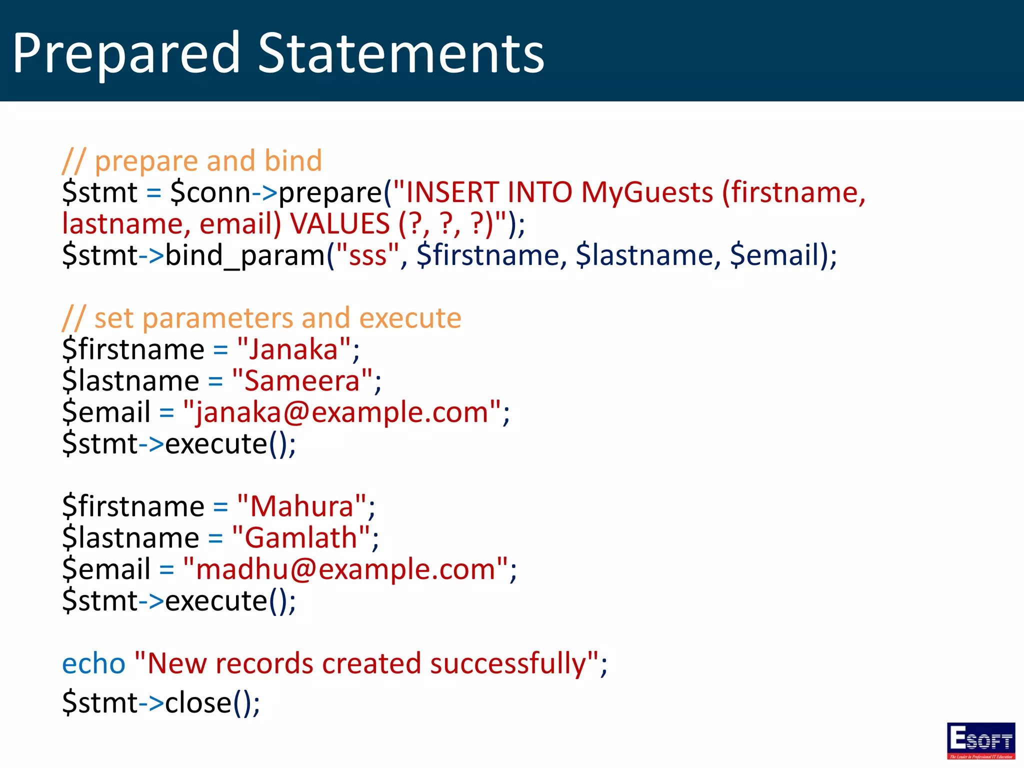 Prepared Statements
// prepare and bind
$stmt = $conn->prepare("INSERT INTO MyGuests (firstname,
lastname, email) VALUES (?, ?, ?)");
$stmt->bind_param("sss", $firstname, $lastname, $email);
// set parameters and execute
$firstname = "Janaka";
$lastname = "Sameera";
$email = "janaka@example.com";
$stmt->execute();
$firstname = "Mahura";
$lastname = "Gamlath";
$email = "madhu@example.com";
$stmt->execute();
echo "New records created successfully";
$stmt->close();
 