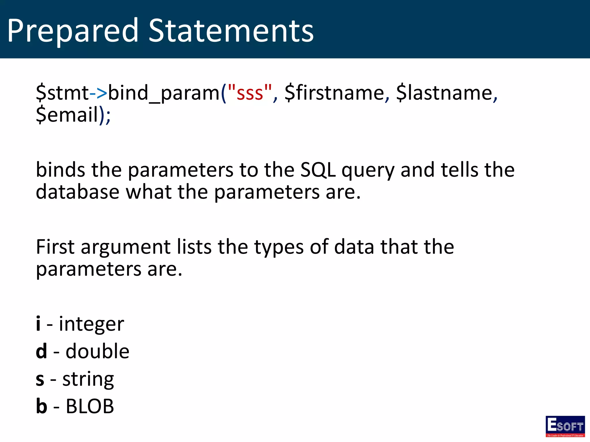 Prepared Statements
$stmt->bind_param("sss", $firstname, $lastname,
$email);
binds the parameters to the SQL query and tells the
database what the parameters are.
First argument lists the types of data that the
parameters are.
i - integer
d - double
s - string
b - BLOB
 