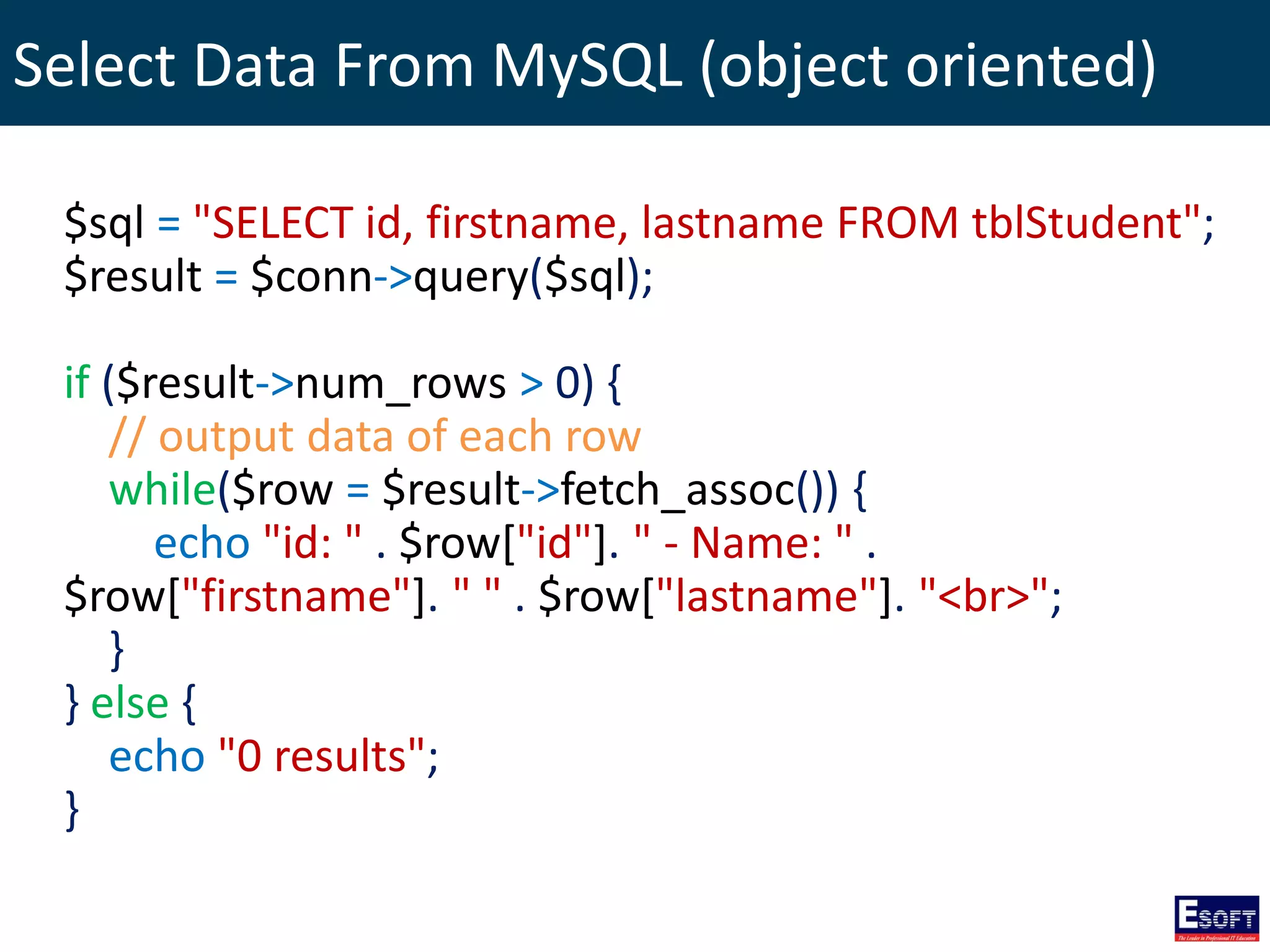 Select Data From MySQL (object oriented)
$sql = "SELECT id, firstname, lastname FROM tblStudent";
$result = $conn->query($sql);
if ($result->num_rows > 0) {
// output data of each row
while($row = $result->fetch_assoc()) {
echo "id: " . $row["id"]. " - Name: " .
$row["firstname"]. " " . $row["lastname"]. "<br>";
}
} else {
echo "0 results";
}
 