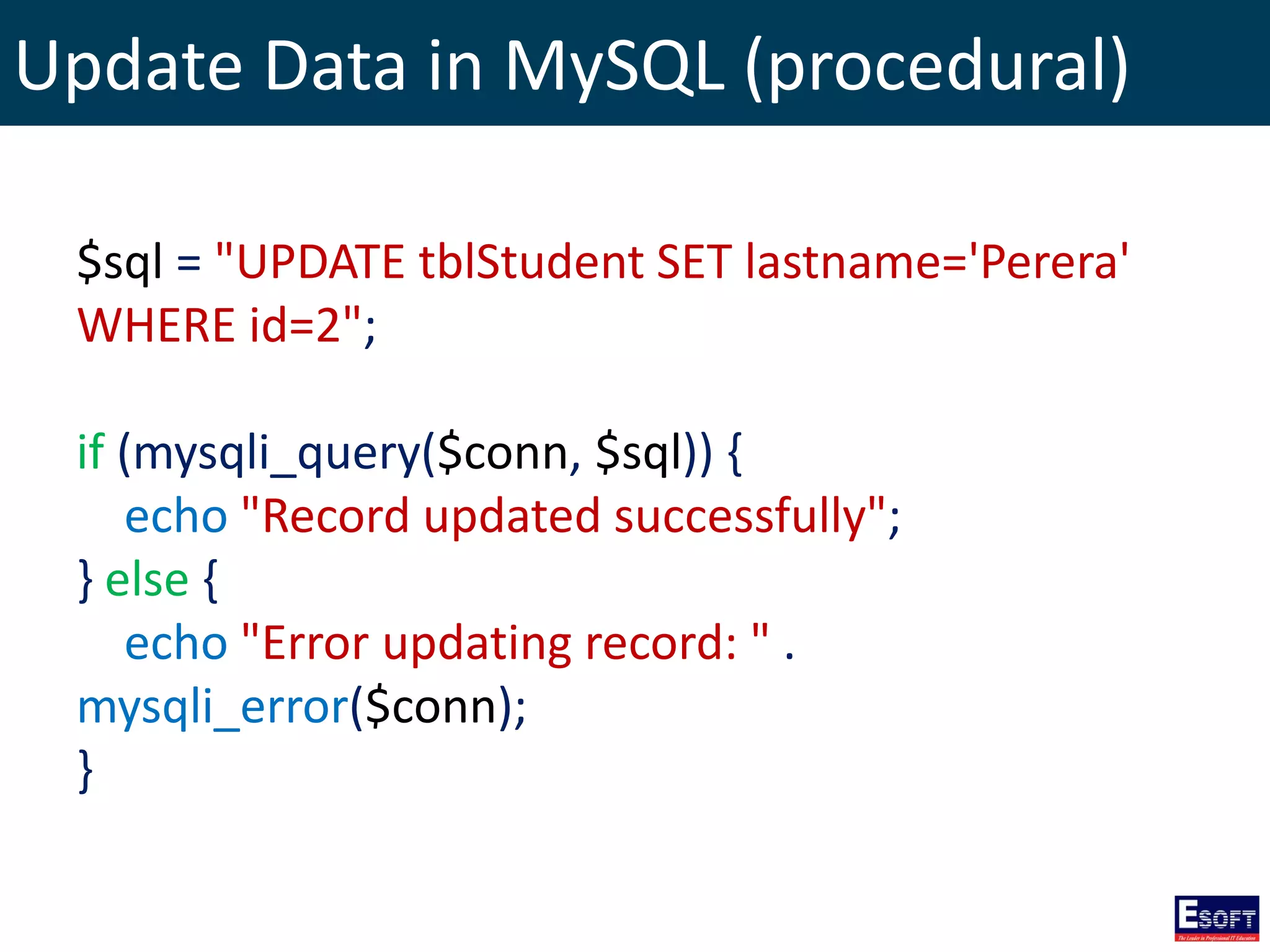 Update Data in MySQL (procedural)
$sql = "UPDATE tblStudent SET lastname='Perera'
WHERE id=2";
if (mysqli_query($conn, $sql)) {
echo "Record updated successfully";
} else {
echo "Error updating record: " .
mysqli_error($conn);
}
 