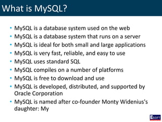 What is MySQL?
• MySQL is a database system used on the web
• MySQL is a database system that runs on a server
• MySQL is ideal for both small and large applications
• MySQL is very fast, reliable, and easy to use
• MySQL uses standard SQL
• MySQL compiles on a number of platforms
• MySQL is free to download and use
• MySQL is developed, distributed, and supported by
Oracle Corporation
• MySQL is named after co-founder Monty Widenius's
daughter: My
 