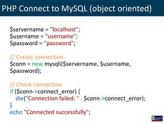 PHP Connect to MySQL (object oriented)
$servername = "localhost";
$username = "username";
$password = "password";
// Create connection
$conn = new mysqli($servername, $username,
$password);
// Check connection
if ($conn->connect_error) {
die("Connection failed: " . $conn->connect_error);
}
echo "Connected successfully";
 