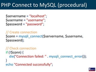 PHP Connect to MySQL (procedural)
$servername = "localhost";
$username = "username";
$password = "password";
// Create connection
$conn = mysqli_connect($servername, $username,
$password);
// Check connection
if (!$conn) {
die("Connection failed: " . mysqli_connect_error());
}
echo "Connected successfully";
 