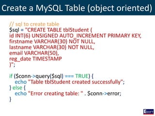 Create a MySQL Table (object oriented)
// sql to create table
$sql = "CREATE TABLE tblStudent (
id INT(6) UNSIGNED AUTO_INCREMENT PRIMARY KEY,
firstname VARCHAR(30) NOT NULL,
lastname VARCHAR(30) NOT NULL,
email VARCHAR(50),
reg_date TIMESTAMP
)";
if ($conn->query($sql) === TRUE) {
echo "Table tblStudent created successfully";
} else {
echo "Error creating table: " . $conn->error;
}
 