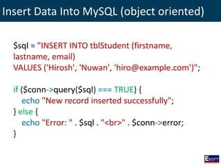 Insert Data Into MySQL (object oriented)
$sql = "INSERT INTO tblStudent (firstname,
lastname, email)
VALUES ('Hirosh', 'Nuwan', 'hiro@example.com')";
if ($conn->query($sql) === TRUE) {
echo "New record inserted successfully";
} else {
echo "Error: " . $sql . "<br>" . $conn->error;
}
 