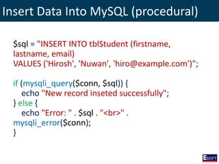 Insert Data Into MySQL (procedural)
$sql = "INSERT INTO tblStudent (firstname,
lastname, email)
VALUES ('Hirosh', 'Nuwan', 'hiro@example.com')";
if (mysqli_query($conn, $sql)) {
echo "New record inseted successfully";
} else {
echo "Error: " . $sql . "<br>" .
mysqli_error($conn);
}
 