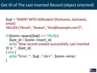 Get ID of The Last Inserted Record (object oriented)
$sql = "INSERT INTO tblStudent (firstname, lastname,
email)
VALUES ('Hirosh', 'Nuwan', 'hiro@example.com')";
if ($conn->query($sql) === TRUE) {
$last_id = $conn->insert_id;
echo "New record created successfully. Last inserted
ID is: " . $last_id;
} else {
echo "Error: " . $sql . "<br>" . $conn->error;
}
 