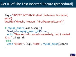 Get ID of The Last Inserted Record (procedural)
$sql = "INSERT INTO tblStudent (firstname, lastname,
email)
VALUES ('Hirosh', 'Nuwan', 'hiro@example.com')";
if (mysqli_query($conn, $sql)) {
$last_id = mysqli_insert_id($conn);
echo "New record created successfully. Last inserted
ID is: " . $last_id;
} else {
echo "Error: " . $sql . "<br>" . mysqli_error($conn);
}
 