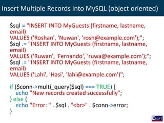 Insert Multiple Records Into MySQL (object oriented)
$sql = "INSERT INTO MyGuests (firstname, lastname,
email)
VALUES ('Roshan', 'Nuwan', 'rosh@example.com');";
$sql .= "INSERT INTO MyGuests (firstname, lastname,
email)
VALUES ('Ruwan', 'Fernando', 'ruwa@example.com');";
$sql .= "INSERT INTO MyGuests (firstname, lastname,
email)
VALUES ('Lahi', 'Hasi', 'lahi@example.com')";
if ($conn->multi_query($sql) === TRUE) {
echo "New records created successfully";
} else {
echo "Error: " . $sql . "<br>" . $conn->error;
}
 