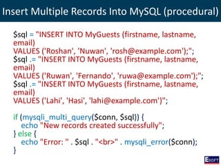 Insert Multiple Records Into MySQL (procedural)
$sql = "INSERT INTO MyGuests (firstname, lastname,
email)
VALUES ('Roshan', 'Nuwan', 'rosh@example.com');";
$sql .= "INSERT INTO MyGuests (firstname, lastname,
email)
VALUES ('Ruwan', 'Fernando', 'ruwa@example.com');";
$sql .= "INSERT INTO MyGuests (firstname, lastname,
email)
VALUES ('Lahi', 'Hasi', 'lahi@example.com')";
if (mysqli_multi_query($conn, $sql)) {
echo "New records created successfully";
} else {
echo "Error: " . $sql . "<br>" . mysqli_error($conn);
}
 