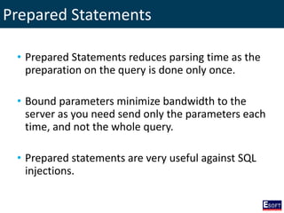 Prepared Statements
• Prepared Statements reduces parsing time as the
preparation on the query is done only once.
• Bound parameters minimize bandwidth to the
server as you need send only the parameters each
time, and not the whole query.
• Prepared statements are very useful against SQL
injections.
 