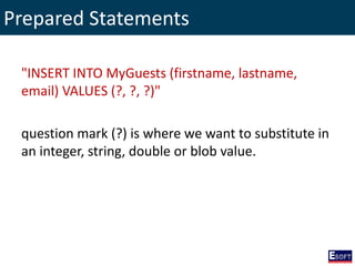 Prepared Statements
"INSERT INTO MyGuests (firstname, lastname,
email) VALUES (?, ?, ?)"
question mark (?) is where we want to substitute in
an integer, string, double or blob value.
 