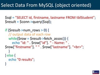 Select Data From MySQL (object oriented)
$sql = "SELECT id, firstname, lastname FROM tblStudent";
$result = $conn->query($sql);
if ($result->num_rows > 0) {
// output data of each row
while($row = $result->fetch_assoc()) {
echo "id: " . $row["id"]. " - Name: " .
$row["firstname"]. " " . $row["lastname"]. "<br>";
}
} else {
echo "0 results";
}
 