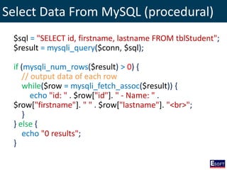 Select Data From MySQL (procedural)
$sql = "SELECT id, firstname, lastname FROM tblStudent";
$result = mysqli_query($conn, $sql);
if (mysqli_num_rows($result) > 0) {
// output data of each row
while($row = mysqli_fetch_assoc($result)) {
echo "id: " . $row["id"]. " - Name: " .
$row["firstname"]. " " . $row["lastname"]. "<br>";
}
} else {
echo "0 results";
}
 