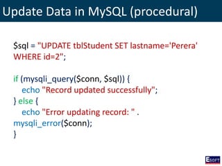 Update Data in MySQL (procedural)
$sql = "UPDATE tblStudent SET lastname='Perera'
WHERE id=2";
if (mysqli_query($conn, $sql)) {
echo "Record updated successfully";
} else {
echo "Error updating record: " .
mysqli_error($conn);
}
 