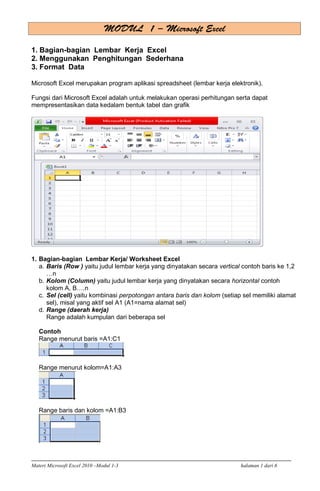 Materi Microsoft Excel 2010 –Modul 1-3 halaman 1 dari 6
1. Bagian-bagian Lembar Kerja Excel
2. Menggunakan Penghitungan Sederhana
3. Format Data
Microsoft Excel merupakan program aplikasi spreadsheet (lembar kerja elektronik).
Fungsi dari Microsoft Excel adalah untuk melakukan operasi perhitungan serta dapat
mempresentasikan data kedalam bentuk tabel dan grafik
1. Bagian-bagian Lembar Kerja/ Worksheet Excel
a. Baris (Row ) yaitu judul lembar kerja yang dinyatakan secara vertical contoh baris ke 1,2
…n
b. Kolom (Column) yaitu judul lembar kerja yang dinyatakan secara horizontal contoh
kolom A, B….n
c. Sel (cell) yaitu kombinasi perpotongan antara baris dan kolom (setiap sel memiliki alamat
sel), misal yang aktif sel A1 (A1=nama alamat sel)
d. Range (daerah kerja)
Range adalah kumpulan dari beberapa sel
Contoh
Range menurut baris =A1:C1
Range menurut kolom=A1:A3
Range baris dan kolom =A1:B3
 