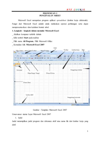 B T Z C O U R S E
1
PERTEMUAN I
PENGENALAN SHEET
Microsoft Excel merupakan program aplikasi spreadsheet (lembar kerja elektronik).
Fungsi dari Microsoft Excel adalah untuk melakukan operasi perhitungan serta dapat
mempresentasikan data kedalam bentuk tabel.
1. Langkah – langkah dalam memulai Microsoft Excel
_ Aktifkan komputer terlebih dahulu
_ Klik tombol Start pada taskbar
_ Pilih menu All Program, Pilih Microsoft Office
_ Kemudian klik Microsoft Excel 2007
Gambar : Tampilan Microsoft Excel 2007
Unsur-unsur utama Layar Microsoft Excel 2007
1. Judul
Judul menampilkan judul program dan dokumen aktif atau nama file dari lembar kerja yang
aktif.
 