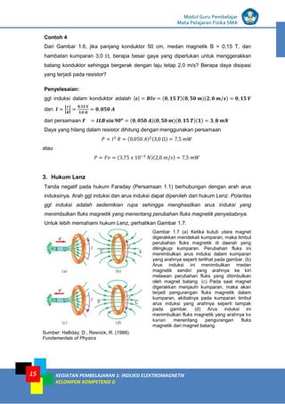 LISTRIK untuk SMP
Modul Guru Pembelajar
Mata Pelajaran Fisika SMA
KEGIATAN PEMBELAJARAN 1: INDUKSI ELEKTROMAGNETIK
KELOMPOK KOMPETENSI G
15
Contoh 4
Dari Gambar 1.6, jika panjang konduktor 50 cm, medan magnetik B = 0,15 T, dan
hambatan kumparan 3,0 , berapa besar gaya yang diperlukan untuk menggerakkan
batang konduktor sehingga bergerak dengan laju tetap 2,0 m/s? Berapa daya disipasi
yang terjadi pada resistor?
Penyelesaian:
ggl induksi dalam konduktor adalah | | ( )( )( )
dan | |
dari persamaan ( )( )( )( )
Daya yang hilang dalam resistor dihitung dengan menggunakan persamaan
( ) ( )
atau
( )( )
3. Hukum Lenz
Tanda negatif pada hukum Faraday (Persamaan 1.1) berhubungan dengan arah arus
induksinya. Arah ggl induksi dan arus induksi dapat diperoleh dari hukum Lenz: Polaritas
ggl induksi adalah sedemikian rupa sehingga menghasilkan arus induksi yang
menimbulkan fluks magnetik yang menentang perubahan fluks magnetik penyebabnya.
Untuk lebih memahami hukum Lenz, perhatikan Gambar 1.7.
Sumber: Halliday, D., Resnick, R. (1988).
Fundamentals of Physics
Gambar 1.7 (a) Ketika kutub utara magnet
digerakkan mendekati kumparan, maka timbul
perubahan fluks magnetik di daerah yang
dilingkupi kumparan. Perubahan fluks ini
menimbulkan arus induksi dalam kumparan
yang arahnya seperti terlihat pada gambar. (b)
Arus induksi ini menimbulkan medan
magnetik sendiri yang arahnya ke kiri
melawan perubahan fluks yang ditimbulkan
oleh magnet batang. (c) Pada saat magnet
digerakkan menjauhi kumparan, maka akan
terjadi pengurangan fluks magnetik dalam
kumparan, akibatnya pada kumparan timbul
arus induksi yang arahnya seperti tampak
pada gambar. (d) Arus induksi ini
menimbulkan fluks magnetik yang arahnya ke
kanan menentang pengurangan fluks
magnetik dari magnet batang.
 