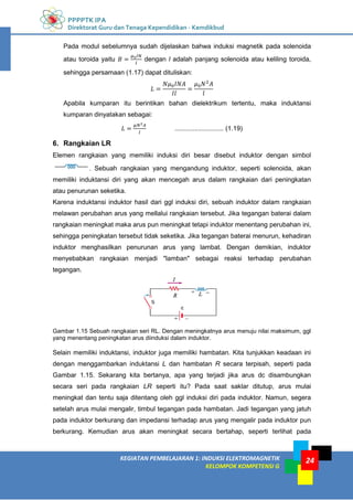 PPPPTK IPA
Direktorat Guru dan Tenaga Kependidikan - Kemdikbud
24
KEGIATAN PEMBELAJARAN 1: INDUKSI ELEKTROMAGNETIK
KELOMPOK KOMPETENSI G
24
Pada modul sebelumnya sudah dijelaskan bahwa induksi magnetik pada solenoida
atau toroida yaitu dengan l adalah panjang solenoida atau keliling toroida,
sehingga persamaan (1.17) dapat dituliskan:
Apabila kumparan itu berintikan bahan dielektrikum tertentu, maka induktansi
kumparan dinyatakan sebagai:
........................... (1.19)
6. Rangkaian LR
Elemen rangkaian yang memiliki induksi diri besar disebut induktor dengan simbol
. Sebuah rangkaian yang mengandung induktor, seperti solenoida, akan
memiliki induktansi diri yang akan mencegah arus dalam rangkaian dari peningkatan
atau penurunan seketika.
Karena induktansi induktor hasil dari ggl induksi diri, sebuah induktor dalam rangkaian
melawan perubahan arus yang mellalui rangkaian tersebut. Jika tegangan baterai dalam
rangkaian meningkat maka arus pun meningkat tetapi induktor menentang perubahan ini,
sehingga peningkatan tersebut tidak seketika. Jika tegangan baterai menurun, kehadiran
induktor menghasilkan penurunan arus yang lambat. Dengan demikian, induktor
menyebabkan rangkaian menjadi "lamban" sebagai reaksi terhadap perubahan
tegangan.
Gambar 1.15 Sebuah rangkaian seri RL. Dengan meningkatnya arus menuju nilai maksimum, ggl
yang menentang peningkatan arus diinduksi dalam induktor.
Selain memiliki induktansi, induktor juga memiliki hambatan. Kita tunjukkan keadaan ini
dengan menggambarkan induktansi L dan hambatan R secara terpisah, seperti pada
Gambar 1.15. Sekarang kita bertanya, apa yang terjadi jika arus dc disambungkan
secara seri pada rangkaian LR seperti itu? Pada saat saklar ditutup, arus mulai
meningkat dan tentu saja ditentang oleh ggl induksi diri pada induktor. Namun, segera
setelah arus mulai mengalir, timbul tegangan pada hambatan. Jadi tegangan yang jatuh
pada induktor berkurang dan impedansi terhadap arus yang mengalir pada induktor pun
berkurang. Kemudian arus akan meningkat secara bertahap, seperti terlihat pada
 