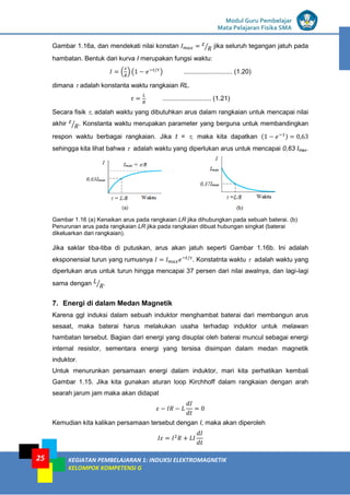 LISTRIK untuk SMP
Modul Guru Pembelajar
Mata Pelajaran Fisika SMA
KEGIATAN PEMBELAJARAN 1: INDUKSI ELEKTROMAGNETIK
KELOMPOK KOMPETENSI G
25
Gambar 1.16a, dan mendekati nilai konstan ⁄ jika seluruh tegangan jatuh pada
hambatan. Bentuk dari kurva I merupakan fungsi waktu:
( ) ( ) ........................... (1.20)
dimana  adalah konstanta waktu rangkaian RL.
........................... (1.21)
Secara fisik , adalah waktu yang dibutuhkan arus dalam rangkaian untuk mencapai nilai
akhir ⁄ . Konstanta waktu merupakan parameter yang berguna untuk membandingkan
respon waktu berbagai rangkaian. Jika t = , maka kita dapatkan ( )
sehingga kita lihat bahwa  adalah waktu yang diperlukan arus untuk mencapai 0,63 Imax.
Gambar 1.16 (a) Kenaikan arus pada rangkaian LR jika dihubungkan pada sebuah baterai. (b)
Penurunan arus pada rangkaian LR jika pada rangkaian dibuat hubungan singkat (baterai
dikeluarkan dari rangkaian).
Jika saklar tiba-tiba di putuskan, arus akan jatuh seperti Gambar 1.16b. Ini adalah
eksponensial turun yang rumusnya . Konstatnta waktu  adalah waktu yang
diperlukan arus untuk turun hingga mencapai 37 persen dari nilai awalnya, dan lagi-lagi
sama dengan ⁄ .
7. Energi di dalam Medan Magnetik
Karena ggl induksi dalam sebuah induktor menghambat baterai dari membangun arus
sesaat, maka baterai harus melakukan usaha terhadap induktor untuk melawan
hambatan tersebut. Bagian dari energi yang disuplai oleh baterai muncul sebagai energi
internal resistor, sementara energi yang tersisa disimpan dalam medan magnetik
induktor.
Untuk menurunkan persamaan energi dalam induktor, mari kita perhatikan kembali
Gambar 1.15. Jika kita gunakan aturan loop Kirchhoff dalam rangkaian dengan arah
searah jarum jam maka akan didapat
Kemudian kita kalikan persamaan tersebut dengan I, maka akan diperoleh
 