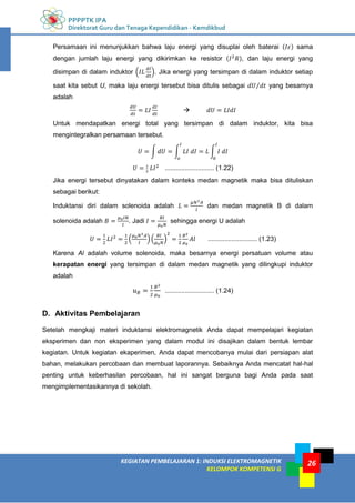 PPPPTK IPA
Direktorat Guru dan Tenaga Kependidikan - Kemdikbud
26
KEGIATAN PEMBELAJARAN 1: INDUKSI ELEKTROMAGNETIK
KELOMPOK KOMPETENSI G
26
Persamaan ini menunjukkan bahwa laju energi yang disuplai oleh baterai ( ) sama
dengan jumlah laju energi yang dikirimkan ke resistor ( ), dan laju energi yang
disimpan di dalam induktor ( ). Jika energi yang tersimpan di dalam induktor setiap
saat kita sebut U, maka laju energi tersebut bisa ditulis sebagai ⁄ yang besarnya
adalah

Untuk mendapatkan energi total yang tersimpan di dalam induktor, kita bisa
mengintegralkan persamaan tersebut.
∫ ∫ ∫
........................... (1.22)
Jika energi tersebut dinyatakan dalam konteks medan magnetik maka bisa dituliskan
sebagai berikut:
Induktansi diri dalam solenoida adalah dan medan magnetik B di dalam
solenoida adalah . Jadi sehingga energi U adalah
( ) ( ) ........................... (1.23)
Karena Al adalah volume solenoida, maka besarnya energi persatuan volume atau
kerapatan energi yang tersimpan di dalam medan magnetik yang dilingkupi induktor
adalah
........................... (1.24)
D. Aktivitas Pembelajaran
Setelah mengkaji materi induktansi elektromagnetik Anda dapat mempelajari kegiatan
eksperimen dan non eksperimen yang dalam modul ini disajikan dalam bentuk lembar
kegiatan. Untuk kegiatan ekaperimen, Anda dapat mencobanya mulai dari persiapan alat
bahan, melakukan percobaan dan membuat laporannya. Sebaiknya Anda mencatat hal-hal
penting untuk keberhasilan percobaan, hal ini sangat berguna bagi Anda pada saat
mengimplementasikannya di sekolah.
 