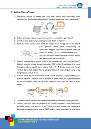 LISTRIK untuk SMP
Modul Guru Pembelajar
Mata Pelajaran Fisika SMA
KEGIATAN PEMBELAJARAN 1: INDUKSI ELEKTROMAGNETIK
KELOMPOK KOMPETENSI G
29
E. Latihan/Kasus/Tugas
1. Perhatikan gambar di bawah. Apa yang akan terjadi pada kedudukan jarum
galvanometer jika tiba-tiba saklar ditutup? Jelaskan bagaimana hal ini bisa terjadi?
2. Faktor-faktor apa sajakah yang mempengaruhi besar kecilnya ggl induksi?
3. Sebutkan cara-cara menghasilkan ggl induksi dalam kumparan?
4. Rata-rata aliran darah dalam pembuluh dapat diukur menggunakan alat seperti
pada gambar karena darah mengandung ion
bermuatan. Anggap saja bahwa diameter pembuluh
darah kita adalah 2,0 mm, medan magnetik 0,080 T,
dan ggl induksi yang terukur sebesar 0,10 mV. Berapa
laju aliran darah dalam pembuluh?
5. Apakah pesawat yang sedang terbang menimbulkan ggl yang membahayakan?
Sebuah pesawat terbang dengan kecepatan 1000 km/jam di suatu daerah di mana
terdapat medan magnetik bumi sebesar 5,0 x 10-5
T dengan arah yang hampir
vertikal. Berapakah beda potensial yang terinduksi di antara kedua ujung sayap
yang terpisah sejauh 70 m?
6. Sebuah cincin logam ditempatkan dekat sebuah solenoida, seperti terlihat pada
gambar di bawah. Tentukan arah arus induksi di dalam cincin jika (a) saklar tiba-tiba
ditutup (b) setelah saklar ditutup untuk beberapa saat, dan (c) saklar tiba-tiba
dibuka.
7. Jelaskan dengan konsep induksi elektromagnetik bagaimana cara kerja generator?
8. Sebuah kumparan datar dengan jari-jari 8,0 mm dan memiliki 50 lilitan ditempatkan
di dalam medan magnetik B = 0,30 T (nilai B tersebut adalah nilai maksimum).
Kemudian kumparan diputar selama 0,020 detik ke posisi sedemikian rupa sehingga
 